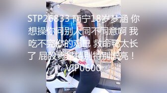 STP26833 南宁18岁梦涵 你想操你问别人同不同意啊 我吃不完你的鸡巴 救命鸭太长了 屁股真是特别特别漂亮！ VIP0600