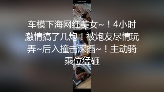 车模下海网红美女~！4小时激情搞了几炮！被炮友尽情玩弄~后入撞击深插~！主动骑乘位猛砸