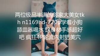 两位极品丰满的邻家大美女tkh n1169hd-720p学着小狗舔皿器喝水 这身材手感超好吧 疯狂4P轮流内射肥美穴