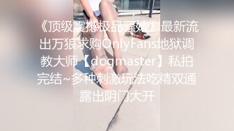 《顶级震撼极品骚婊》最新流出万狼求购OnlyFans地狱调教大师【dogmaster】私拍完结~多种刺激玩法吃精双通露出阴门大开