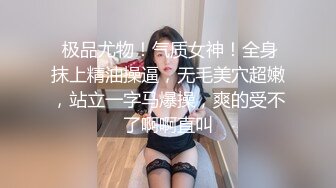  极品尤物！气质女神！全身抹上精油操逼，无毛美穴超嫩，站立一字马爆操，爽的受不了啊啊直叫