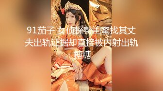 91茄子 女侦探帮闺蜜找其丈夫出轨证据却直接被内射出轨 糖糖