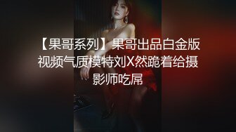 【果哥系列】果哥出品白金版视频气质模特刘X然跪着给摄影师吃屌