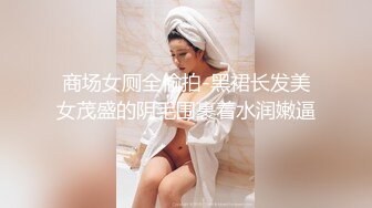 商场女厕全偷拍-黑裙长发美女茂盛的阴毛围裹着水润嫩逼