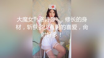 大魔女Ts路诗曼- ，修长的身材，斩获多少直男的喜爱，肏射好多！