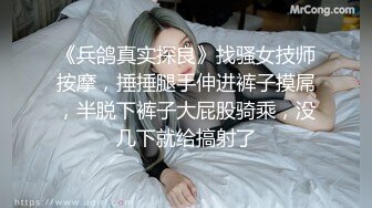 《兵鸽真实探良》找骚女技师按摩，捶捶腿手伸进裤子摸屌，半脱下裤子大屁股骑乘，没几下就给搞射了