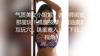 气质美女小姐姐！去技师闺蜜那里玩！推胸按摩，精油摸B互玩穴，跳蛋塞入，从下往上视角