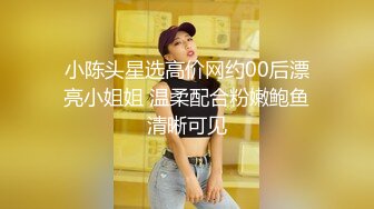 小陈头星选高价网约00后漂亮小姐姐 温柔配合粉嫩鲍鱼清晰可见