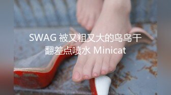 SWAG 被又粗又大的鸟鸟干翻差点喷水 Minicat