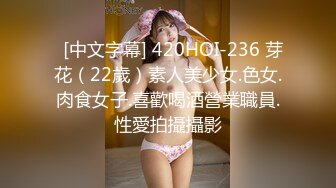   [中文字幕] 420HOI-236 芽花（22歲）素人美少女.色女.肉食女子.喜歡喝酒營業職員.性愛拍攝攝影