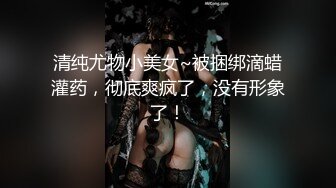 清纯尤物小美女~被捆绑滴蜡灌药，彻底爽疯了，没有形象了！