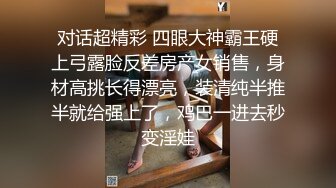 对话超精彩 四眼大神霸王硬上弓露脸反差房产女销售，身材高挑长得漂亮，装清纯半推半就给强上了，鸡巴一进去秒变淫娃