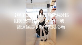 【胖子工作室】顶级高端外围甜美漂亮女神，3000一炮，舔逼暴插，激情无限必看