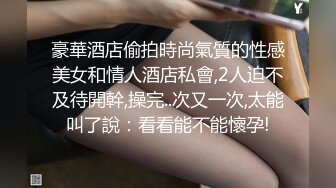 豪華酒店偷拍時尚氣質的性感美女和情人酒店私會,2人迫不及待開幹,操完..次又一次,太能叫了說：看看能不能懷孕!