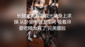    长腿女友猴急脱光趴身上求操 从卧室干到卫生间 吸着J8要吃精太骚了 完美露脸