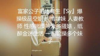 富家公子哥体育生『Sy』爆操极品空姐 纯情学妹 人妻教师 性感嫩模等众多骚婊，纸醉金迷生活 一起轮操多个妹子