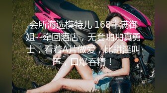 会所海选模特儿 168丰满御姐--牵回酒店，无套啪啪真勇士，看着A片做爱，比拼淫叫声，口爆吞精！