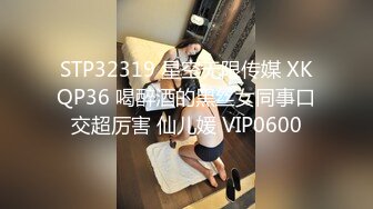 STP32319 星空无限传媒 XKQP36 喝醉酒的黑丝女同事口交超厉害 仙儿媛 VIP0600