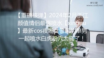 【重磅核弹】2024年2月浙江颜值情侣最强喷水【xingnu】最新cos夜场女警风约单男一起喷水白虎粉穴太骚了！