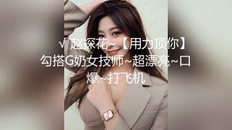 ❤️√ 赵探花~【用力顶你】勾搭G奶女技师~超漂亮~口爆~打飞机