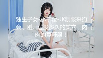 独生子女-小千金-JK制服来约会，刚开苞没多久的美穴，肉肉的真舒服！