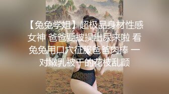 【兔兔学姐】超极品身材性感女神 爸爸要被操出尿来啦 看兔兔用口穴征服爸爸肉棒 一对嫩乳被干的花枝乱颤