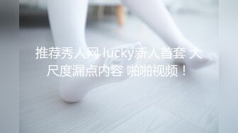 推荐秀人网 lucky新人首套 大尺度漏点内容 啪啪视频！