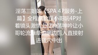 淫荡三姐妹【SPA 4P服务-上篇】全程露脸跟小哥玩4P对着镜头激情上位浪荡呻吟让小哥轮流爆草边亲边后入直接射进骚穴中出