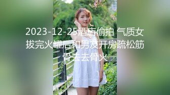 2023-12-25酒店偷拍 气质女拔完火罐后和男友开房疏松筋骨去去骨火