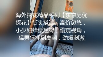 海外探花精品系列【东京男优探花】街头搭讪，高价忽悠，小少妇蜂腰翘臀，偷窥视角，猛男狂插到高潮，劲爆刺激