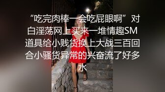 “吃完肉棒一会吃屁眼啊”对白淫荡网上买来一堆情趣SM道具给小贱货换上大战三百回合小骚货异常的兴奋流了好多水