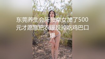 东莞养生会所按摩女加了500元才愿意把衣服脱掉吃鸡巴口爆