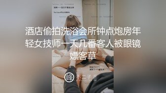 酒店偷拍洗浴会所钟点炮房年轻女技师一天几番客人被眼镜嫖客草