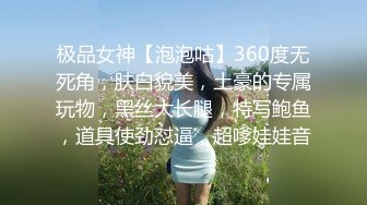 极品女神【泡泡咕】360度无死角，肤白貌美，土豪的专属玩物，黑丝大长腿，特写鲍鱼，道具使劲怼逼，超嗲娃娃音