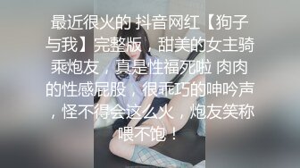 最近很火的 抖音网红【狗子与我】完整版，甜美的女主骑乘炮友，真是性福死啦 肉肉的性感屁股，很乖巧的呻吟声，怪不得会这么火，炮友笑称喂不饱！