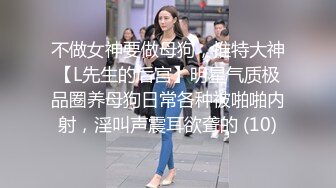 不做女神要做母狗，推特大神【L先生的后宫】明星气质极品圈养母狗日常各种被啪啪内射，淫叫声震耳欲聋的 (10)