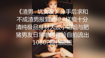 《渣男✿坑女友》分手后求和不成渣男报复泄愤~样貌十分清纯极品身材大波小姐姐与肥猪男友日常啪啪露脸自拍流出1080P原档画质