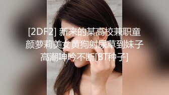 [2DF2] 新来的某高校兼职童颜萝莉美女黄狗射尿草到妹子高潮呻吟不断[BT种子]