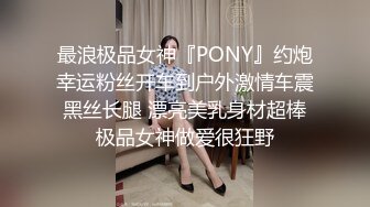 最浪极品女神『PONY』约炮幸运粉丝开车到户外激情车震 黑丝长腿 漂亮美乳身材超棒 极品女神做爱很狂野