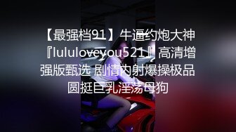 【最强档91】牛逼约炮大神『lululoveyou521』高清增强版甄选 剧情内射爆操极品圆挺巨乳淫荡母狗