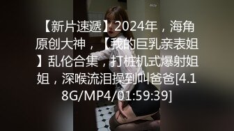 【新片速遞】2024年，海角原创大神，【我的巨乳亲表姐】乱伦合集，打桩机式爆射姐姐，深喉流泪操到叫爸爸[4.18G/MP4/01:59:39]