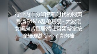 行业内十分知名新时代的网黄导演EdMo乱伦精品~大波宅女闺房紫薇居然让哥哥帮拿按摩棒观战受不了真肉棒