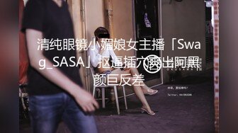 清纯眼镜小媚娘女主播「Swag_SASA」抠逼插穴爽出阿黑颜巨反差