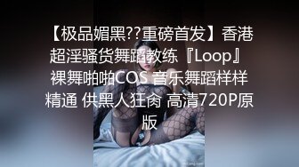 【极品媚黑??重磅首发】香港超淫骚货舞蹈教练『Loop』裸舞啪啪COS 音乐舞蹈样样精通 供黑人狂肏 高清720P原版