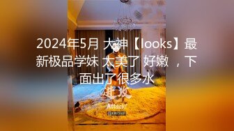 2024年5月 大神【looks】最新极品学妹 太美了 好嫩 ，下面出了很多水