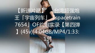 【新速片遞】   ✨台湾超强炮王「宇宙列车」「spacetrain7654」OF约炮实录【第四弹】(45v)[4.04GB/MP4/1:33:19]