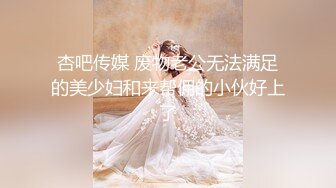 杏吧传媒 废物老公无法满足的美少妇和来帮佣的小伙好上了