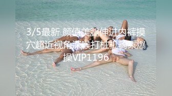 3/5最新 颜值美腿伸进内裤摸穴超近视角深喉打桩机骑乘爆操VIP1196