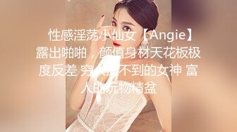 ⚡性感淫荡小仙女【Angie】露出啪啪，颜值身材天花板极度反差 穷人操不到的女神 富人的玩物精盆