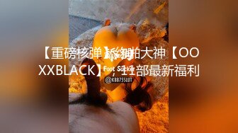 【重磅核弹】约啪大神【OOXXBLACK】，11部最新福利